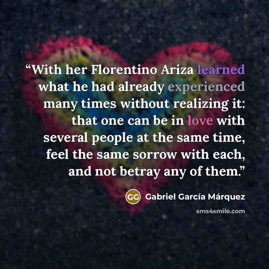 “With her Florentino Ariza learned what he had already experienced many times without realizing it: that one can be in love with several people at the same time, feel the same sorrow with each, and not betray any of them.” quote by Gabriel García Márquez