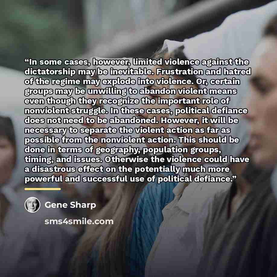 “In some cases, however, limited violence against the dictatorship may be inevitable. Frustration and hatred of the regime may explode into violence. Or, certain groups may be unwilling to abandon violent means even though they recognize the important role of nonviolent struggle. In these cases…” quote by Gene Sharp