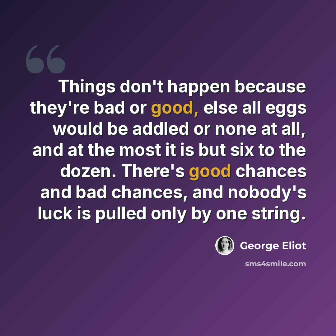 “Things don't happen because they're bad or good, else all eggs would be addled or none at all, and at the most it is but six to the dozen. There's good chances and bad chances, and nobody's luck is pulled only by one string.” quote by George Eliot