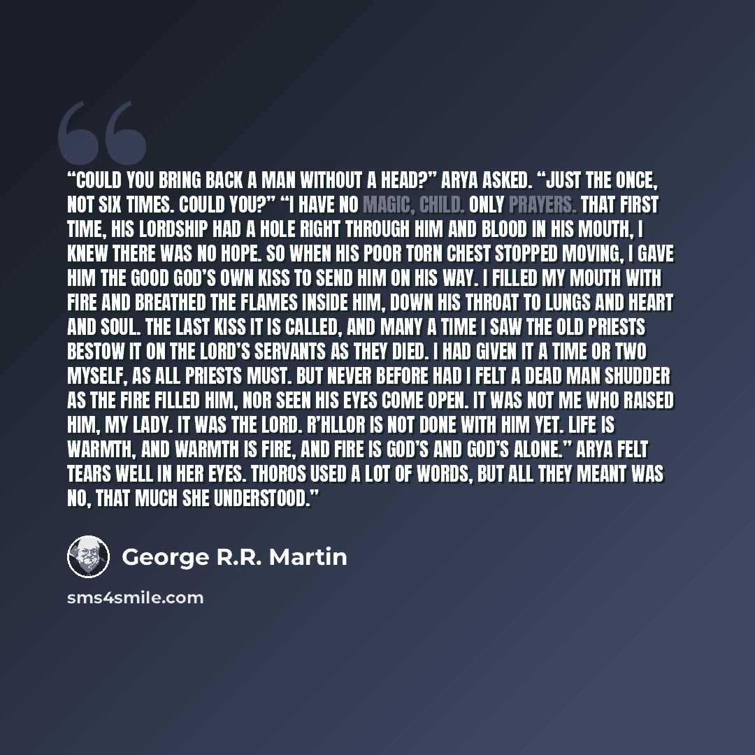 “Could you bring back a man without a head?” Arya asked. “Just the once, not six times. Could you?” “I have no magic, child. Only prayers. That first time, his lordship had a hole right through him and blood in his mouth, I knew there was no hope. So when his poor torn chest stopped moving, I gave…” quote by George R.R. Martin