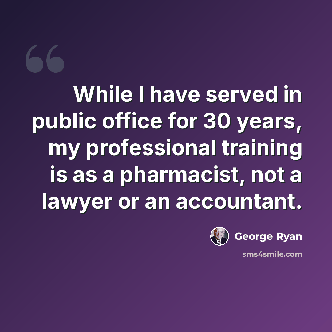 “While I have served in public office for 30 years, my professional training is as a pharmacist, not a lawyer or an accountant.” quote by George Ryan