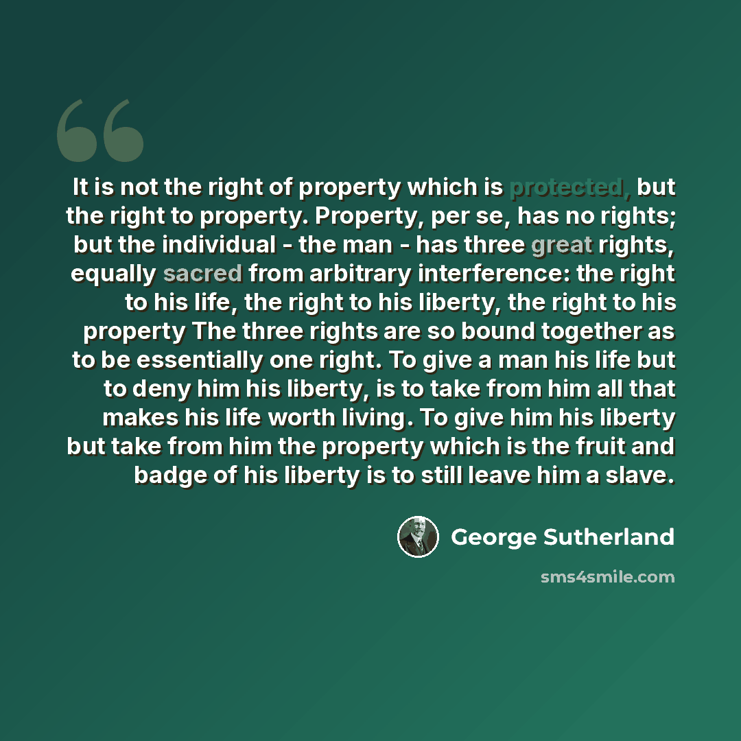 “It is not the right of property which is protected, but the right to property. Property, per se, has no rights; but the individual - the man - has three great rights, equally sacred from arbitrary interference: the right to his life, the right to his liberty, the right to his property The three…” quote by George Sutherland