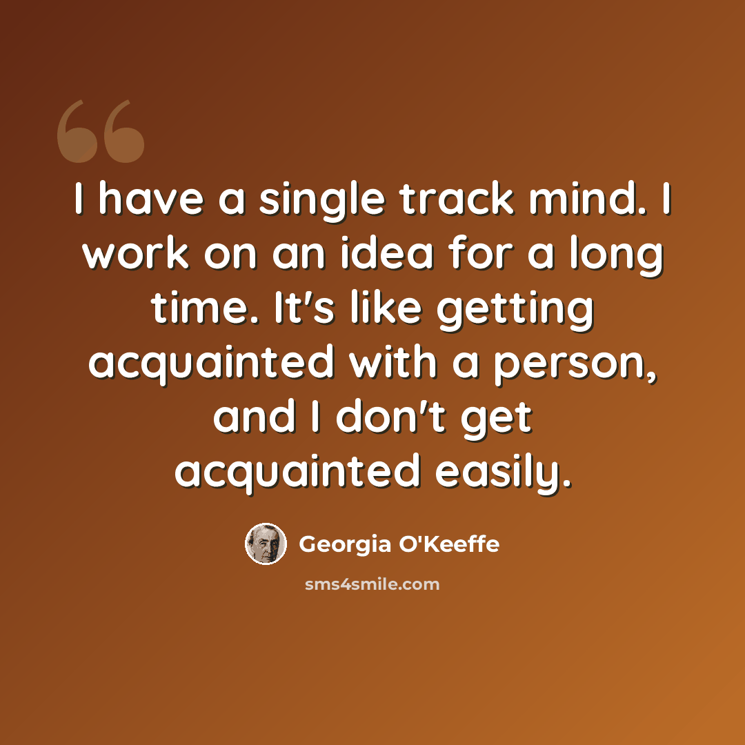 “I have a single track mind. I work on an idea for a long time. It's like getting acquainted with a person, and I don't get acquainted easily.” quote by Georgia O'Keeffe