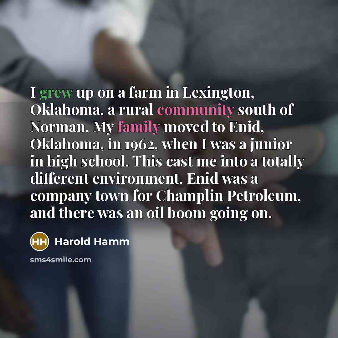 “I grew up on a farm in Lexington, Oklahoma, a rural community south of Norman. My family moved to Enid, Oklahoma, in 1962, when I was a junior in high school. This cast me into a totally different environment. Enid was a company town for Champlin Petroleum, and there was an oil boom going on.” quote by Harold Hamm