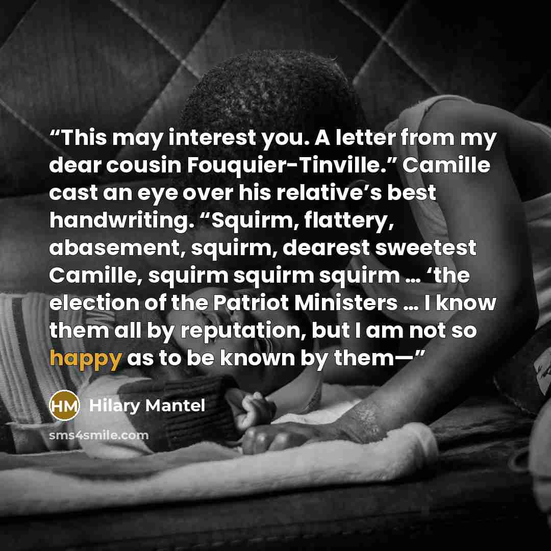 “This may interest you. A letter from my dear cousin Fouquier-Tinville.” Camille cast an eye over his relative’s best handwriting. “Squirm, flattery, abasement, squirm, dearest sweetest Camille, squirm squirm squirm … ‘the election of the Patriot Ministers … I know them all by reputation, but I am…” quote by Hilary Mantel