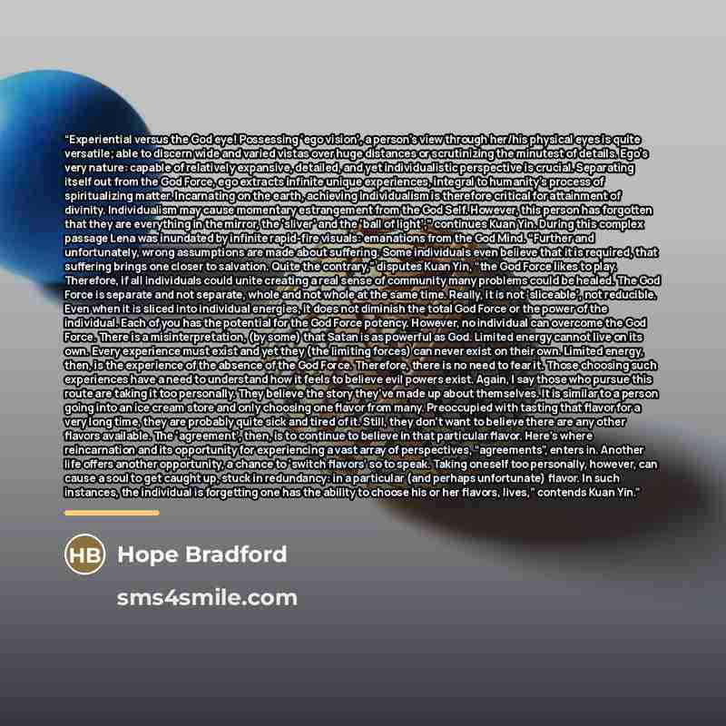 “Experiential versus the God eye! Possessing ‘ego vision’, a person’s view through her/his physical eyes is quite versatile; able to discern wide and varied vistas over huge distances or scrutinizing the minutest of details. Ego’s very nature: capable of relatively expansive, detailed, and yet…” quote by Hope Bradford
