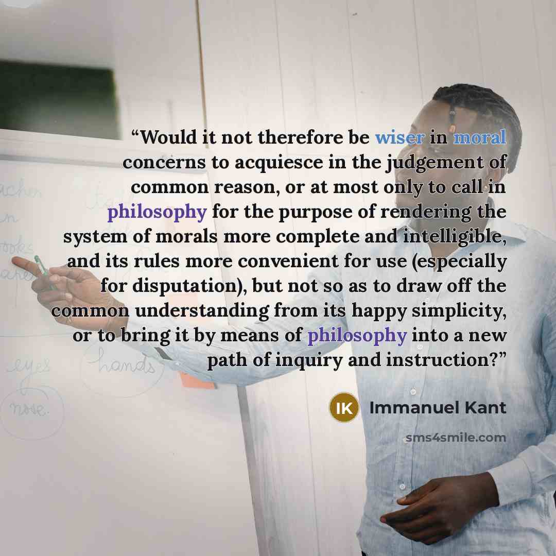 “Would it not therefore be wiser in moral concerns to acquiesce in the judgement of common reason, or at most only to call in philosophy for the purpose of rendering the system of morals more complete and intelligible, and its rules more convenient for use (especially for disputation), but not so…” quote by Immanuel Kant