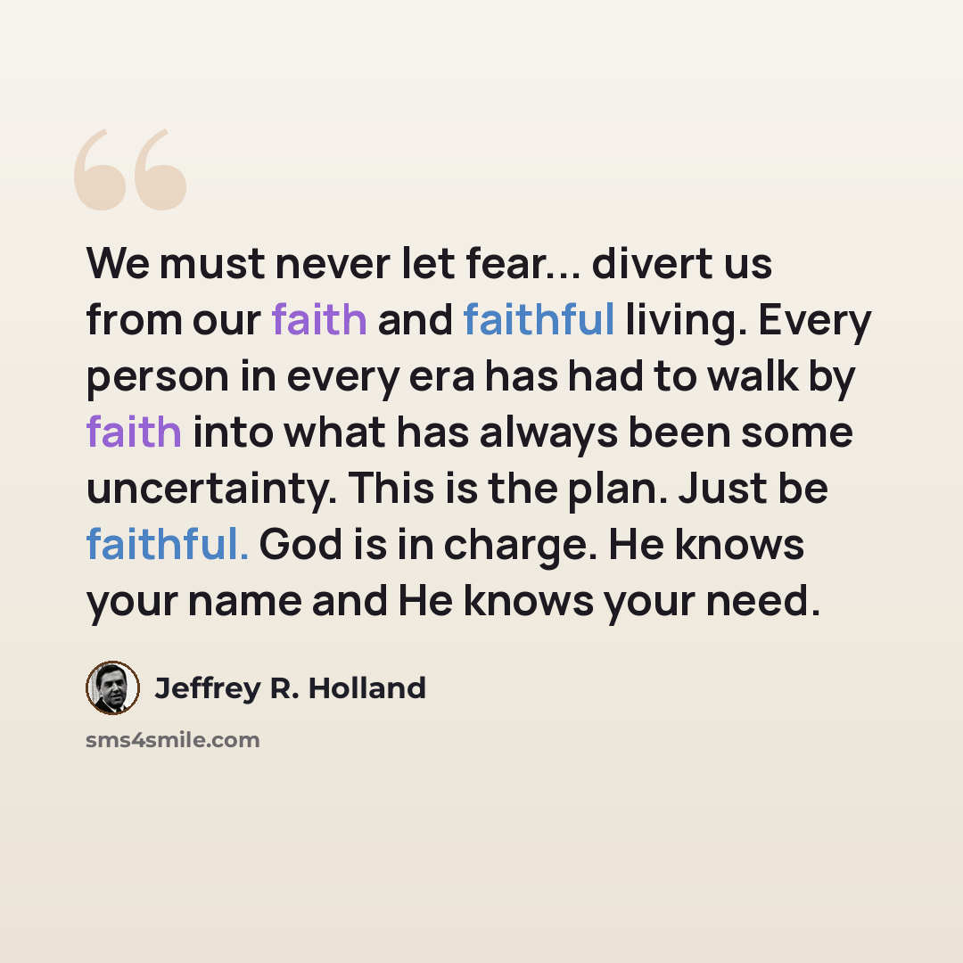 “We must never let fear... divert us from our faith and faithful living. Every person in every era has had to walk by faith into what has always been some uncertainty. This is the plan. Just be faithful. God is in charge. He knows your name and He knows your need.” quote by Jeffrey R. Holland