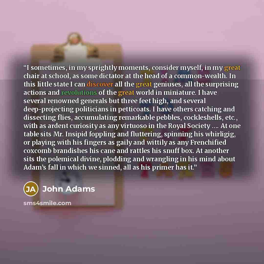 “I sometimes, in my sprightly moments, consider myself, in my great chair at school, as some dictator at the head of a common-wealth. In this little state I can discover all the great geniuses, all the surprising actions and revolutions of the great world in miniature. I have several renowned…” quote by John Adams