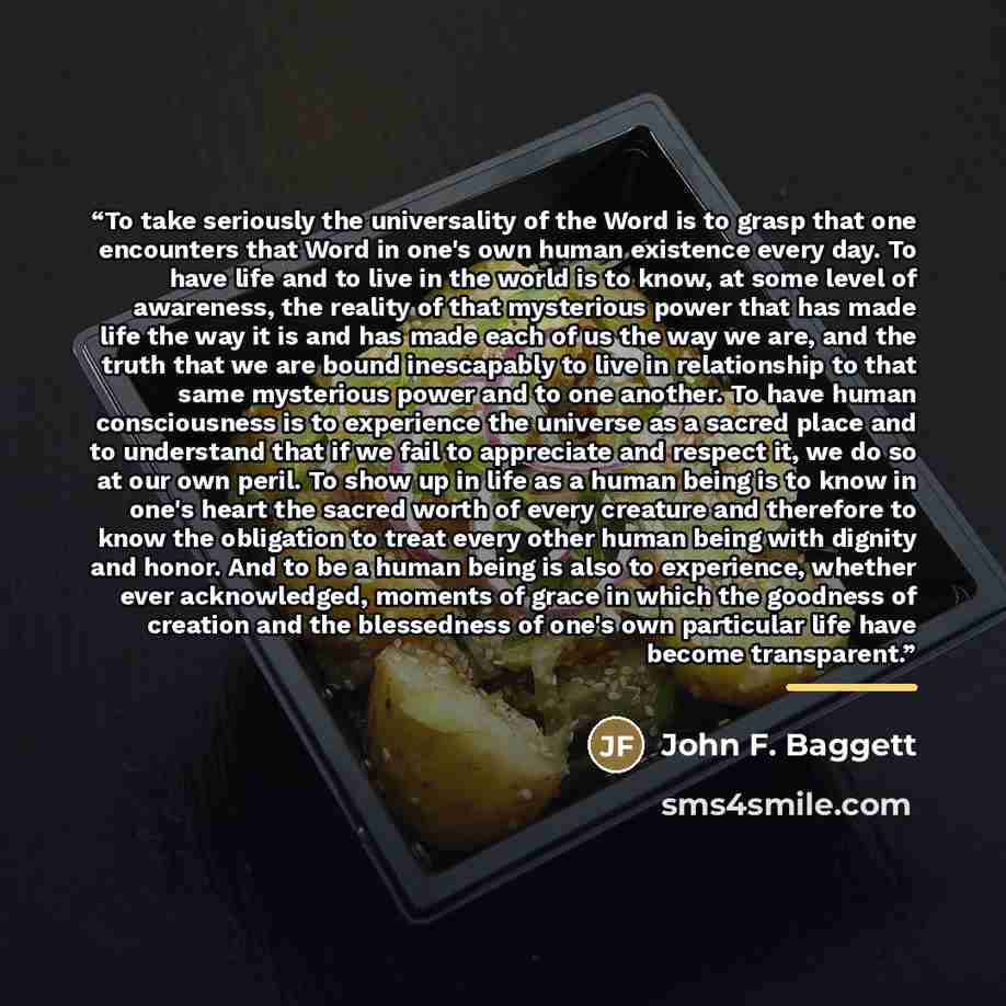 “To take seriously the universality of the Word is to grasp that one encounters that Word in one's own human existence every day. To have life and to live in the world is to know, at some level of awareness, the reality of that mysterious power that has made life the way it is and has made each of…” quote by John F. Baggett