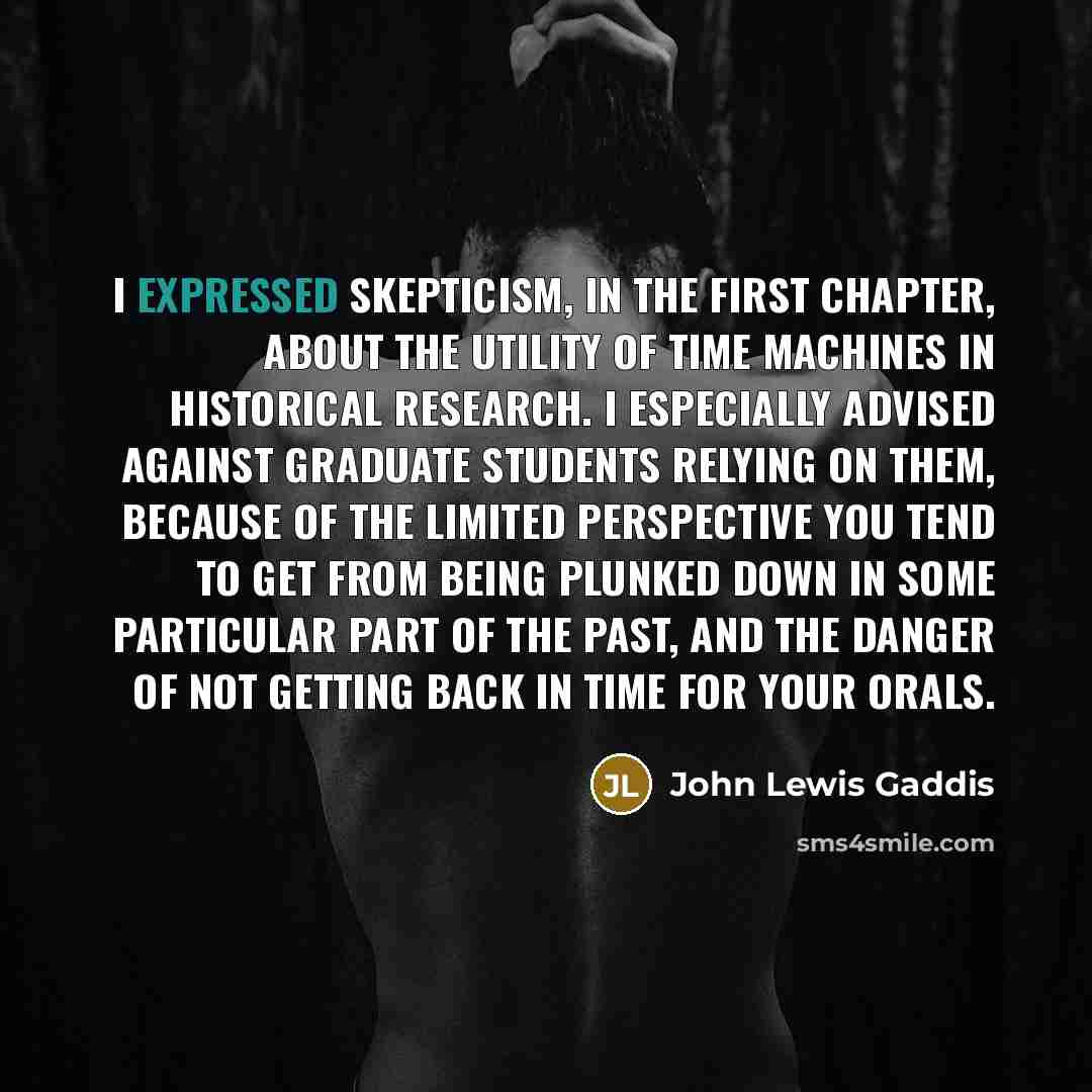 “I expressed skepticism, in the first chapter, about the utility of time machines in historical research. I especially advised against graduate students relying on them, because of the limited perspective you tend to get from being plunked down in some particular part of the past, and the danger of…” quote by John Lewis Gaddis