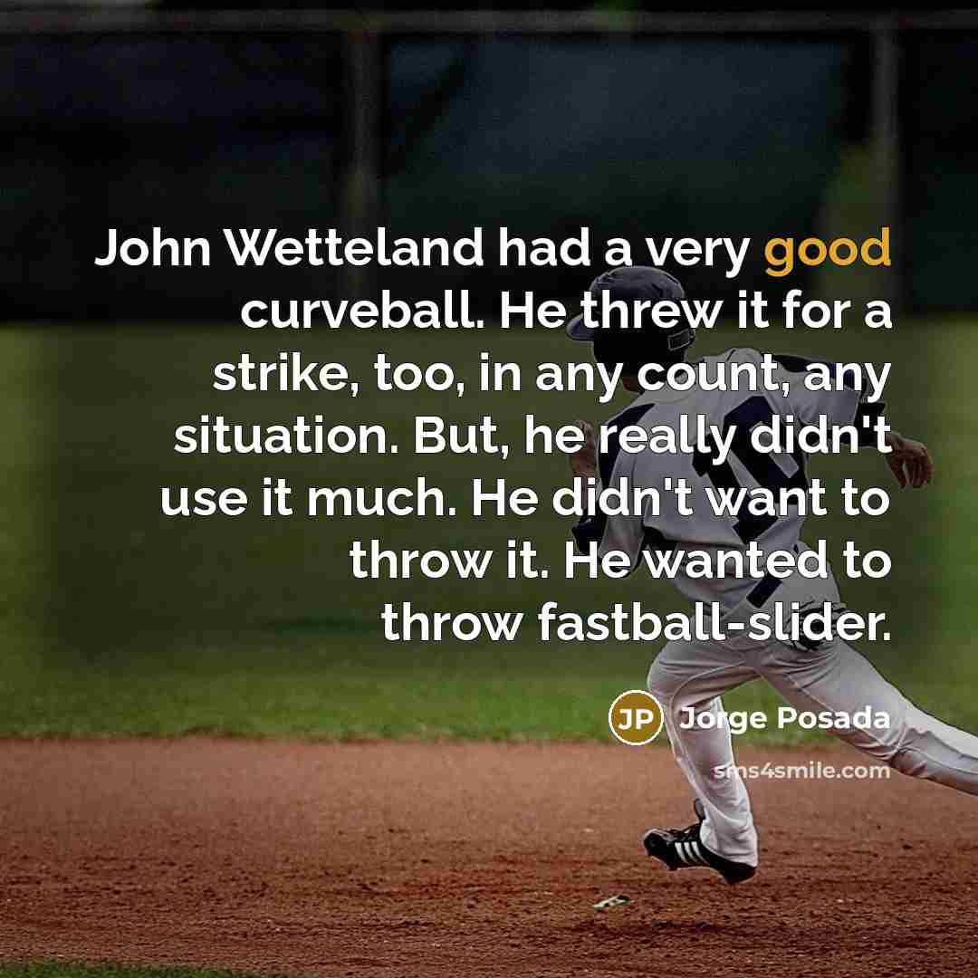 “John Wetteland had a very good curveball. He threw it for a strike, too, in any count, any situation. But, he really didn't use it much. He didn't want to throw it. He wanted to throw fastball-slider.” quote by Jorge Posada