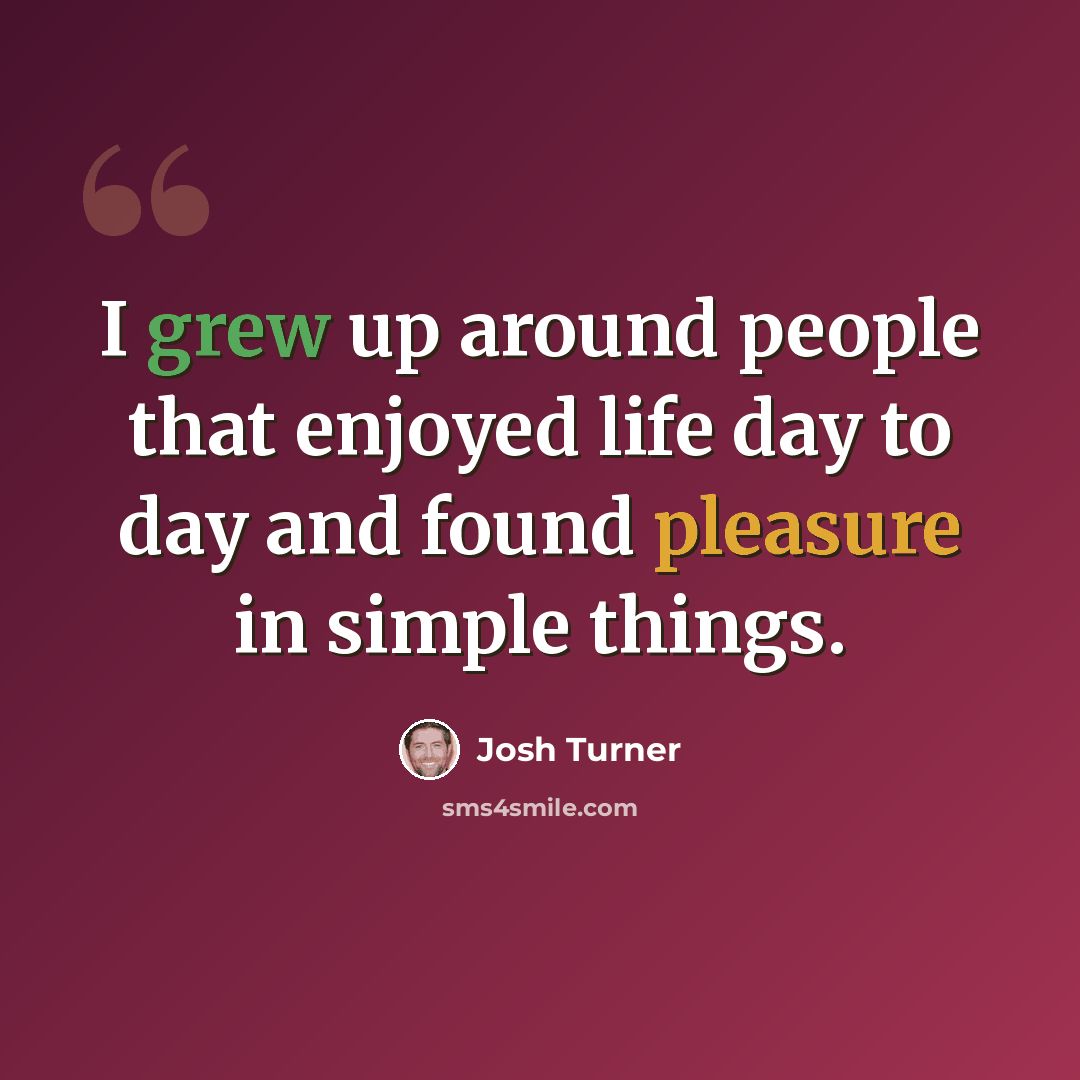 “I grew up around people that enjoyed life day to day and found pleasure in simple things.” quote by Josh Turner