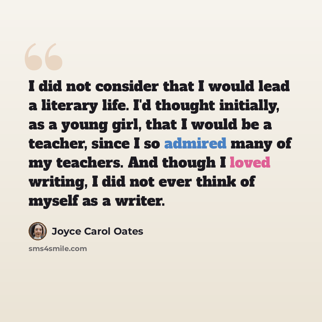 “I did not consider that I would lead a literary life. I'd thought initially, as a young girl, that I would be a teacher, since I so admired many of my teachers. And though I loved writing, I did not ever think of myself as a writer.” quote by Joyce Carol Oates