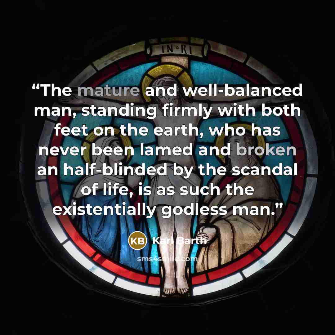 “The mature and well-balanced man, standing firmly with both feet on the earth, who has never been lamed and broken an half-blinded by the scandal of life, is as such the existentially godless man.” quote by Karl Barth