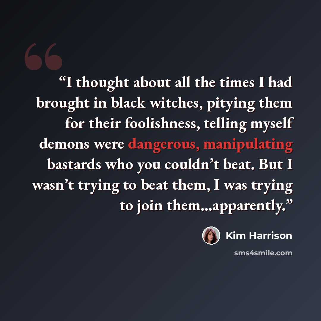 “I thought about all the times I had brought in black witches, pitying them for their foolishness, telling myself demons were dangerous, manipulating bastards who you couldn’t beat. But I wasn’t trying to beat them, I was trying to join them…apparently.” quote by Kim Harrison