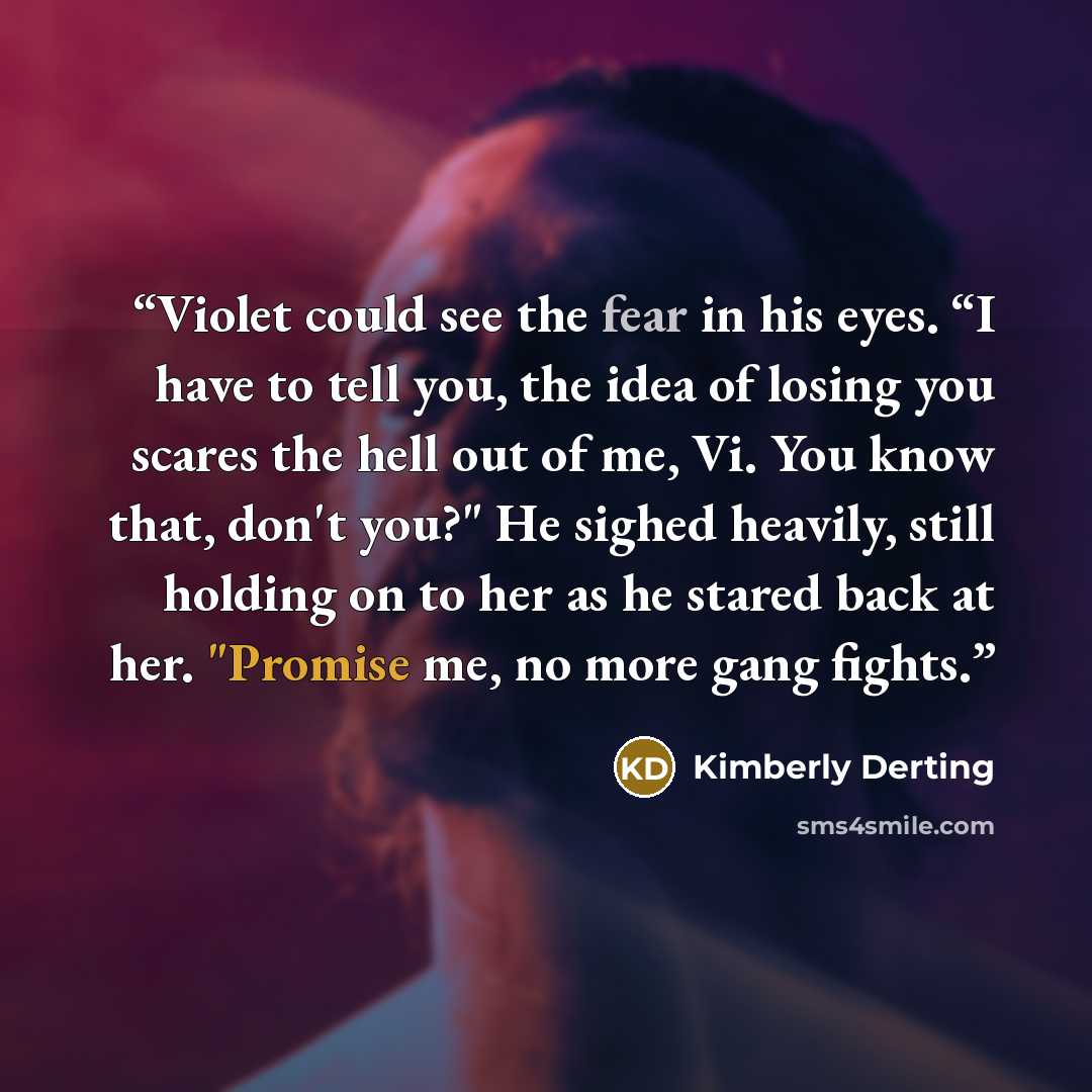 “Violet could see the fear in his eyes. “I have to tell you, the idea of losing you scares the hell out of me, Vi. You know that, don't you?" He sighed heavily, still holding on to her as he stared back at her. "Promise me, no more gang fights.” quote by Kimberly Derting