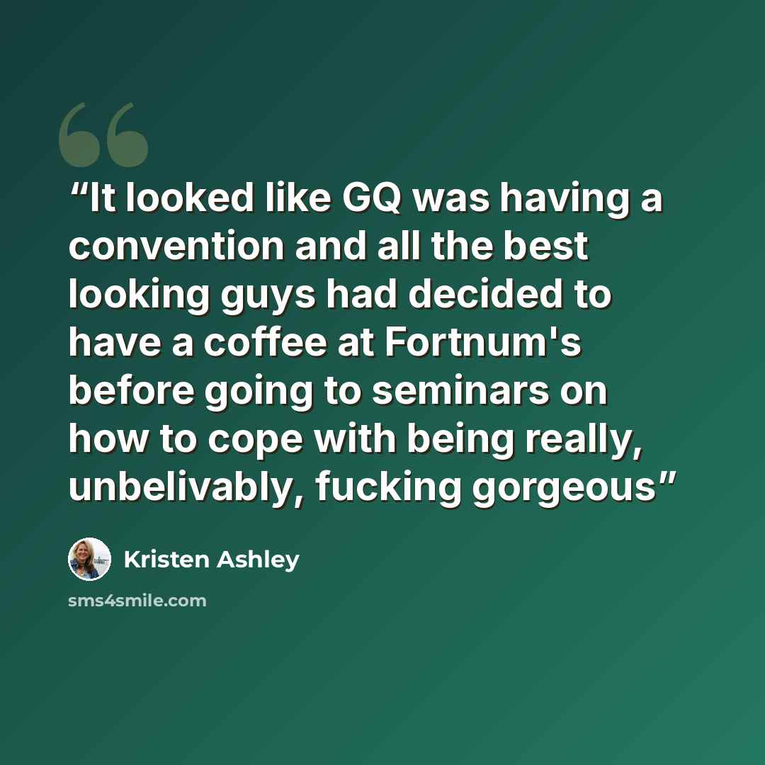 “It looked like GQ was having a convention and all the best looking guys had decided to have a coffee at Fortnum's before going to seminars on how to cope with being really, unbelivably, fucking gorgeous” quote by Kristen Ashley