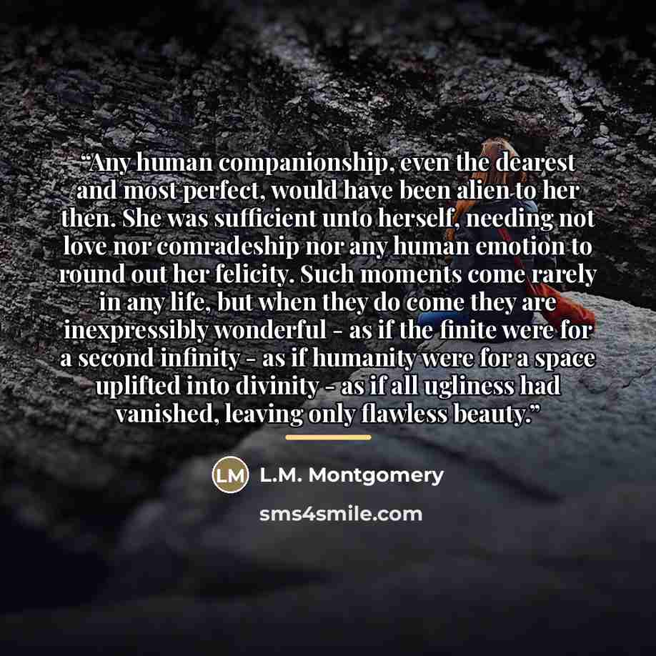 “Any human companionship, even the dearest and most perfect, would have been alien to her then. She was sufficient unto herself, needing not love nor comradeship nor any human emotion to round out her felicity. Such moments come rarely in any life, but when they do come they are inexpressibly…” quote by L.M. Montgomery