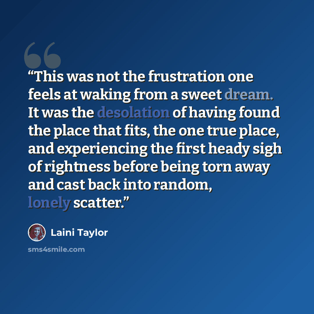 “This was not the frustration one feels at waking from a sweet dream. It was the desolation of having found the place that fits, the one true place, and experiencing the first heady sigh of rightness before being torn away and cast back into random, lonely scatter.” quote by Laini Taylor