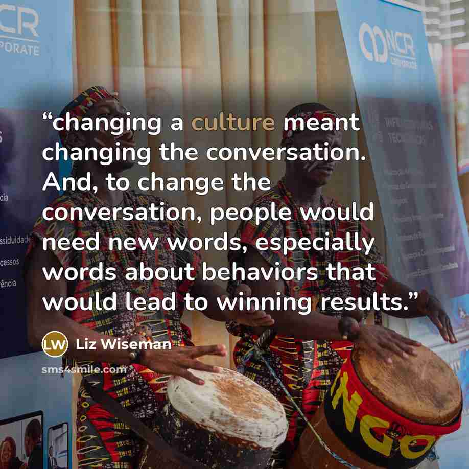 “changing a culture meant changing the conversation. And, to change the conversation, people would need new words, especially words about behaviors that would lead to winning results.” quote by Liz Wiseman