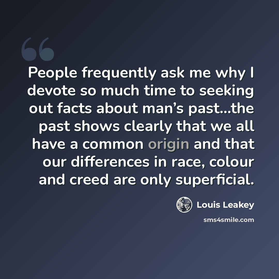 “People frequently ask me why I devote so much time to seeking out facts about man’s past…the past shows clearly that we all have a common origin and that our differences in race, colour and creed are only superficial.” quote by Louis Leakey
