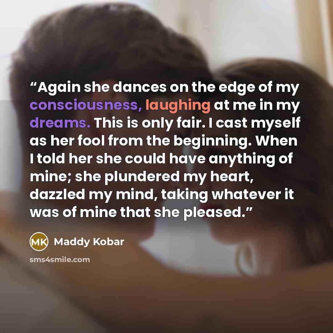 “Again she dances on the edge of my consciousness, laughing at me in my dreams. This is only fair. I cast myself as her fool from the beginning. When I told her she could have anything of mine; she plundered my heart, dazzled my mind, taking whatever it was of mine that she pleased.” quote by Maddy Kobar