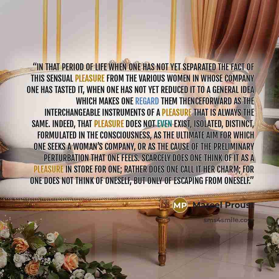“in that period of life when one has not yet separated the fact of this sensual pleasure from the various women in whose company one has tasted it, when one has not yet reduced it to a general idea which makes one regard them thenceforward as the interchangeable instruments of a pleasure that is…” quote by Marcel Proust