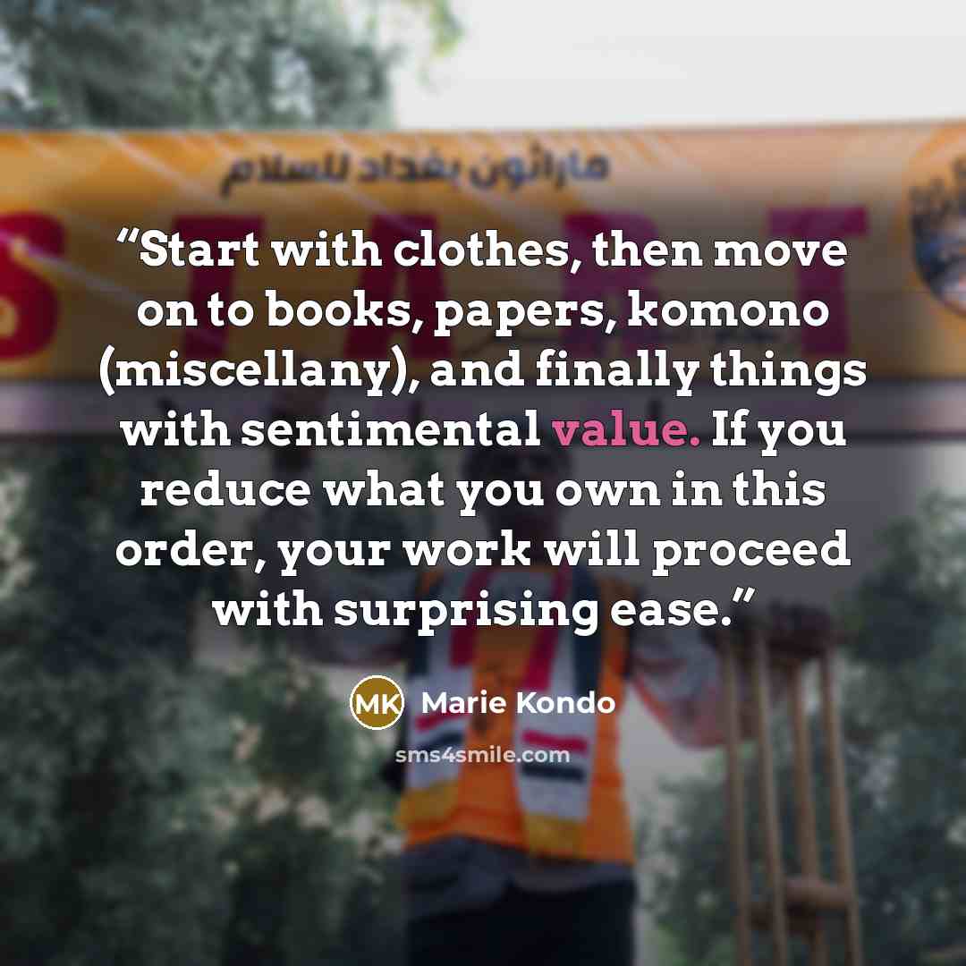 “Start with clothes, then move on to books, papers, komono (miscellany), and finally things with sentimental value. If you reduce what you own in this order, your work will proceed with surprising ease.” quote by Marie Kondō