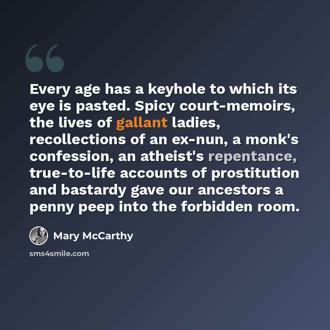 “Every age has a keyhole to which its eye is pasted. Spicy court-memoirs, the lives of gallant ladies, recollections of an ex-nun, a monk's confession, an atheist's repentance, true-to-life accounts of prostitution and bastardy gave our ancestors a penny peep into the forbidden room.” quote by Mary McCarthy