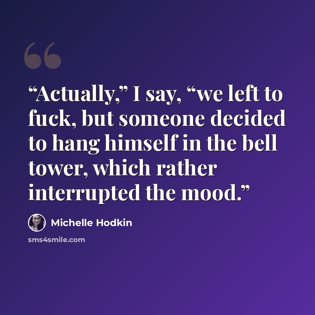 “Actually,” I say, “we left to fuck, but someone decided to hang himself in the bell tower, which rather interrupted the mood.” quote by Michelle Hodkin