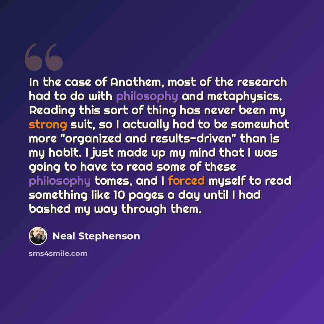 “In the case of Anathem, most of the research had to do with philosophy and metaphysics. Reading this sort of thing has never been my strong suit, so I actually had to be somewhat more "organized and results-driven" than is my habit. I just made up my mind that I was going to have to read some of…” quote by Neal Stephenson