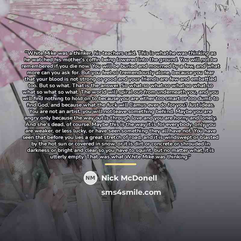 “White Mike was a thinker, his teachers said. This is what he was thinking as he watched his mother's coffin being lowered into the ground. You will not be remembered if you die now. You will be buried and mourned by a few, and what more can you ask for. But you feel so tremendously alone, because…” quote by Nick McDonell