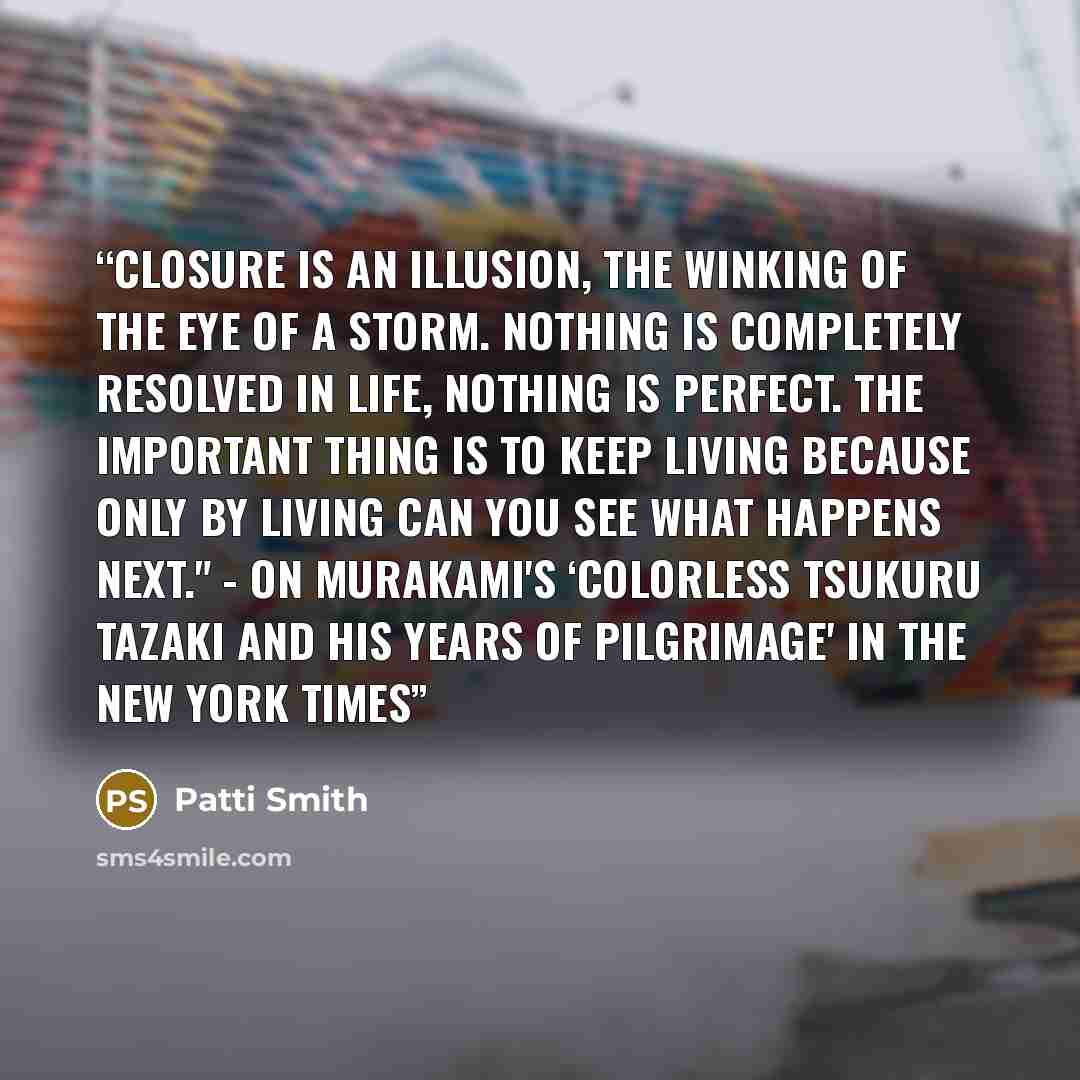 “Closure is an illusion, the winking of the eye of a storm. Nothing is completely resolved in life, nothing is perfect. The important thing is to keep living because only by living can you see what happens next." - on Murakami's ‘Colorless Tsukuru Tazaki and His Years of Pilgrimage' in The New York…” quote by Patti Smith