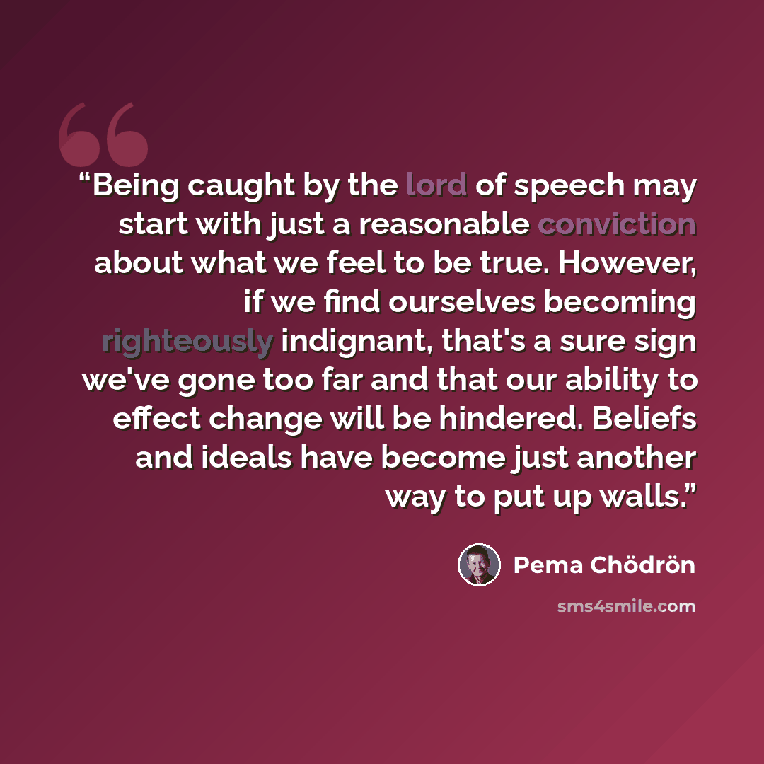 “Being caught by the lord of speech may start with just a reasonable conviction about what we feel to be true. However, if we find ourselves becoming righteously indignant, that's a sure sign we've gone too far and that our ability to effect change will be hindered. Beliefs and ideals have become…” quote by Pema Chödrön