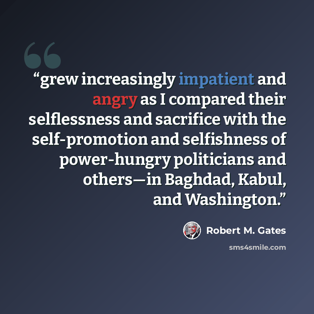 “grew increasingly impatient and angry as I compared their selflessness and sacrifice with the self-promotion and selfishness of power-hungry politicians and others—in Baghdad, Kabul, and Washington.” quote by Robert M. Gates
