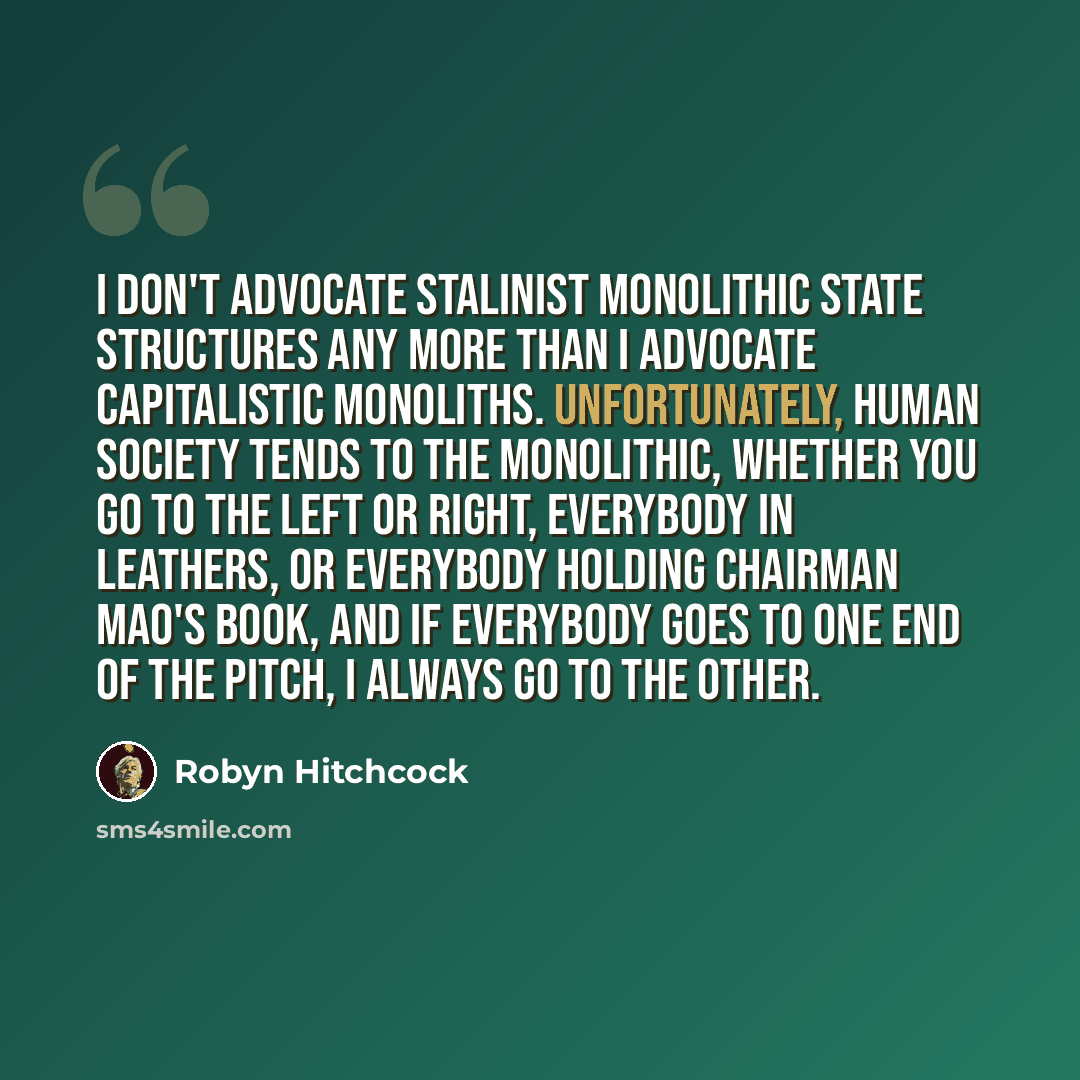“I don't advocate Stalinist monolithic state structures any more than I advocate capitalistic monoliths. Unfortunately, human society tends to the monolithic, whether you go to the left or right, everybody in leathers, or everybody holding Chairman Mao's book, and if everybody goes to one end of…” quote by Robyn Hitchcock