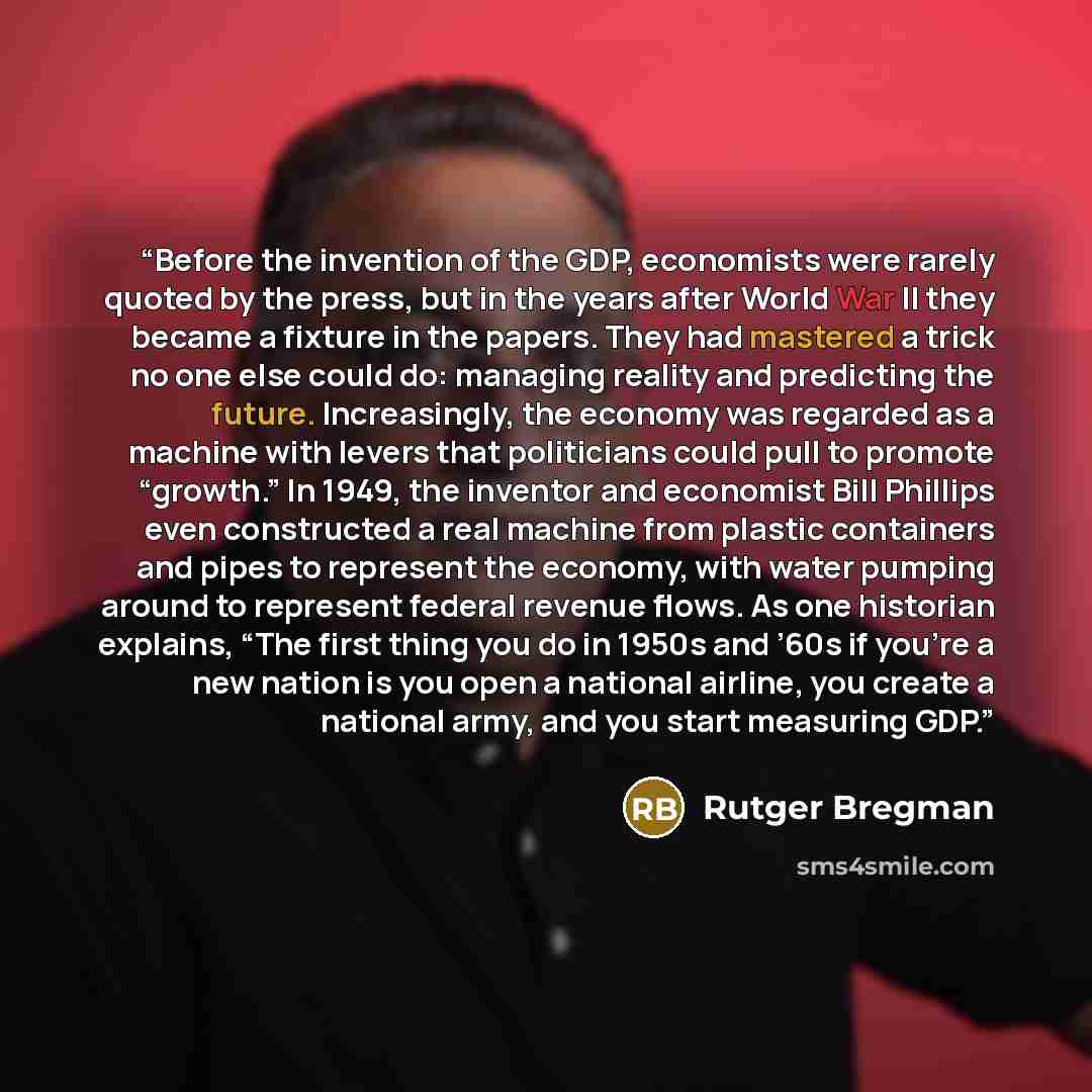“Before the invention of the GDP, economists were rarely quoted by the press, but in the years after World War II they became a fixture in the papers. They had mastered a trick no one else could do: managing reality and predicting the future. Increasingly, the economy was regarded as a machine with…” quote by Rutger Bregman