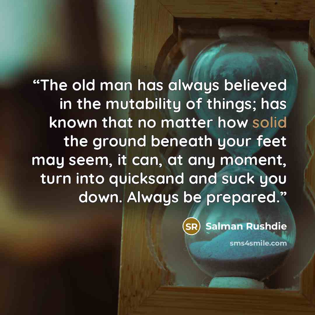 “The old man has always believed in the mutability of things; has known that no matter how solid the ground beneath your feet may seem, it can, at any moment, turn into quicksand and suck you down. Always be prepared.” quote by Salman Rushdie