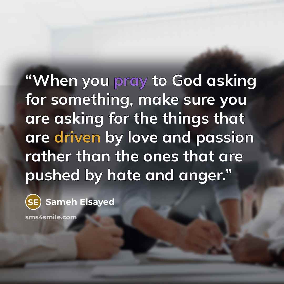 “When you pray to God asking for something, make sure you are asking for the things that are driven by love and passion rather than the ones that are pushed by hate and anger.” quote by Sameh Elsayed