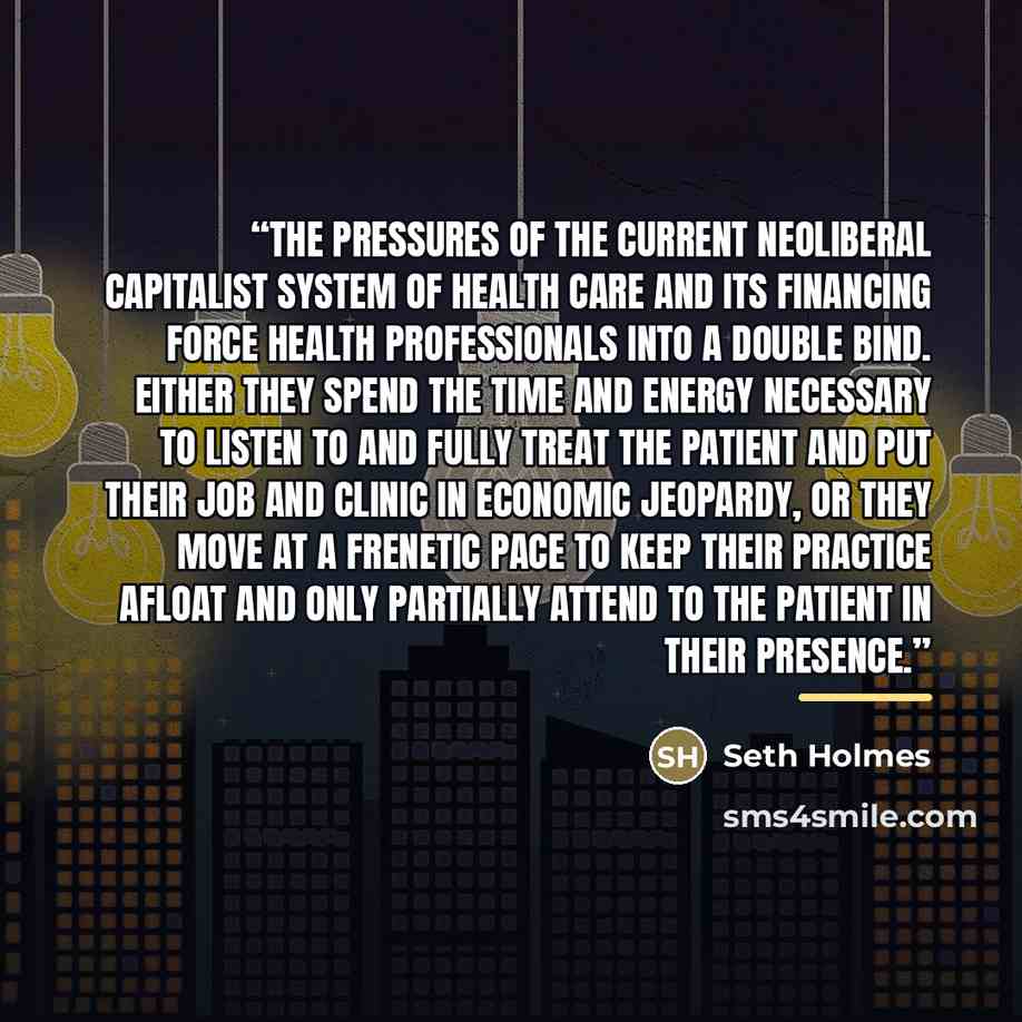 “The pressures of the current neoliberal capitalist system of health care and its financing force health professionals into a double bind. Either they spend the time and energy necessary to listen to and fully treat the patient and put their job and clinic in economic jeopardy, or they move at a…” quote by Seth Holmes