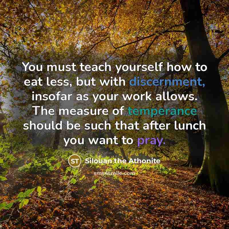 “You must teach yourself how to eat less, but with discernment, insofar as your work allows. The measure of temperance should be such that after lunch you want to pray.” quote by Silouan the Athonite