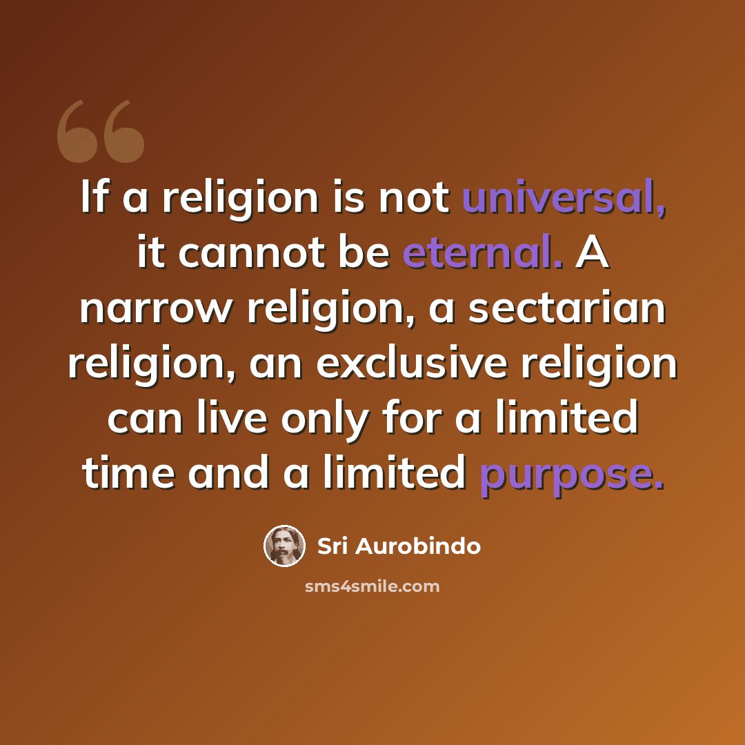 “If a religion is not universal, it cannot be eternal. A narrow religion, a sectarian religion, an exclusive religion can live only for a limited time and a limited purpose.” quote by Sri Aurobindo