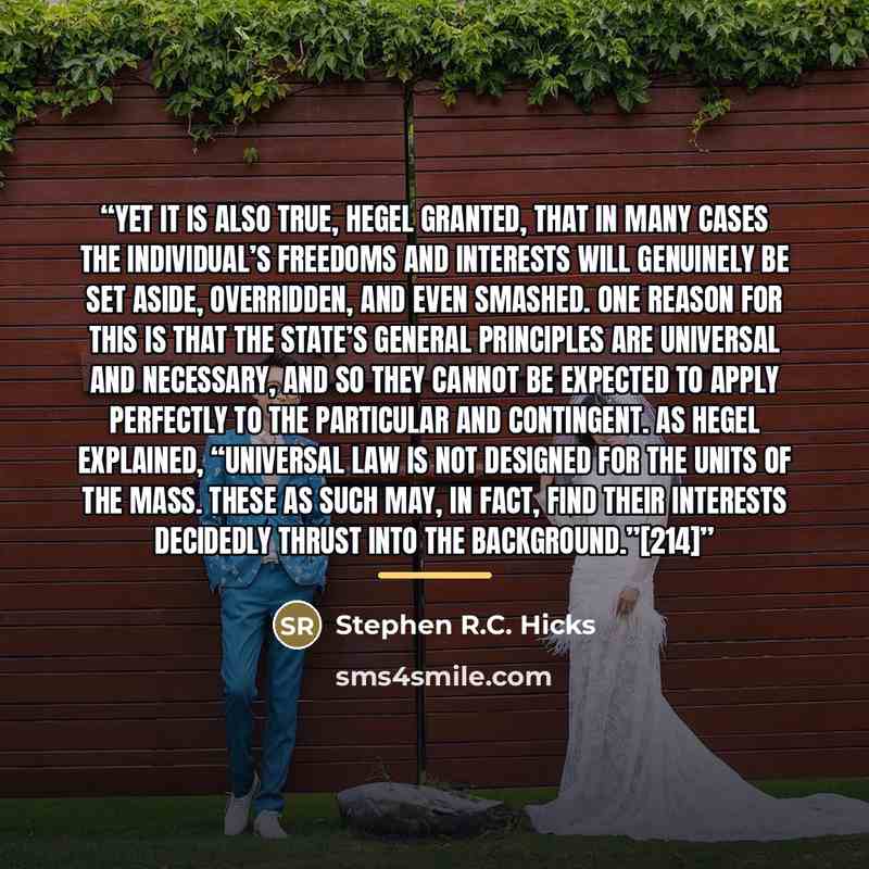 “Yet it is also true, Hegel granted, that in many cases the individual’s freedoms and interests will genuinely be set aside, overridden, and even smashed. One reason for this is that the state’s general principles are universal and necessary, and so they cannot be expected to apply perfectly to the…” quote by Stephen R.C. Hicks