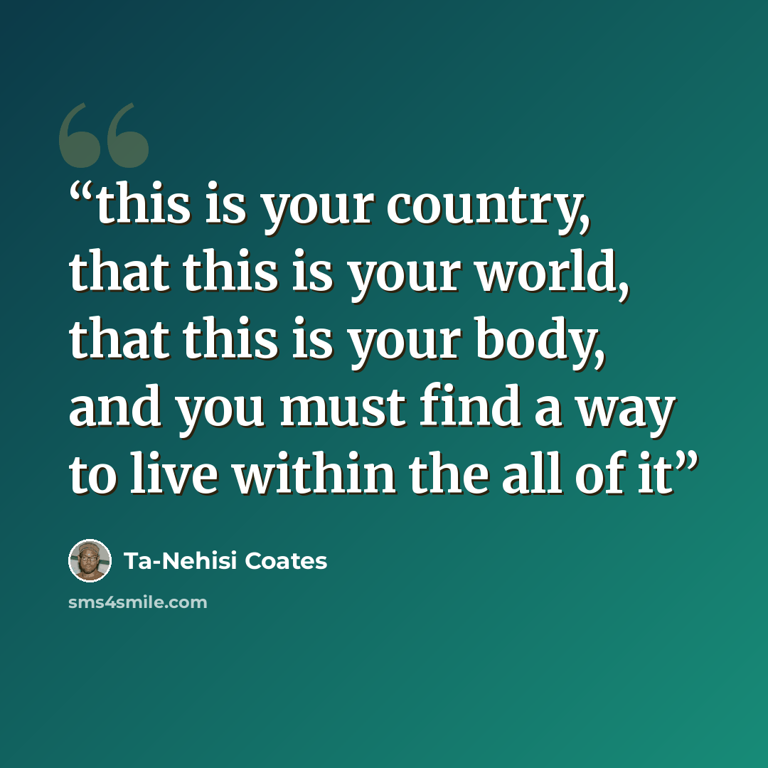 “this is your country, that this is your world, that this is your body, and you must find a way to live within the all of it” quote by Ta-Nehisi Coates
