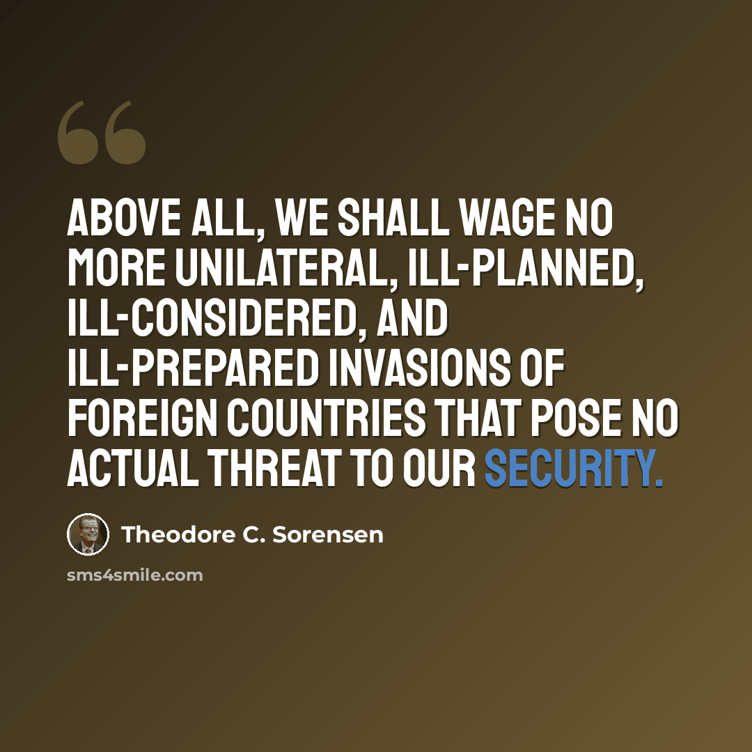 “Above all, we shall wage no more unilateral, ill-planned, ill-considered, and ill-prepared invasions of foreign countries that pose no actual threat to our security.” quote by Theodore C. Sorensen