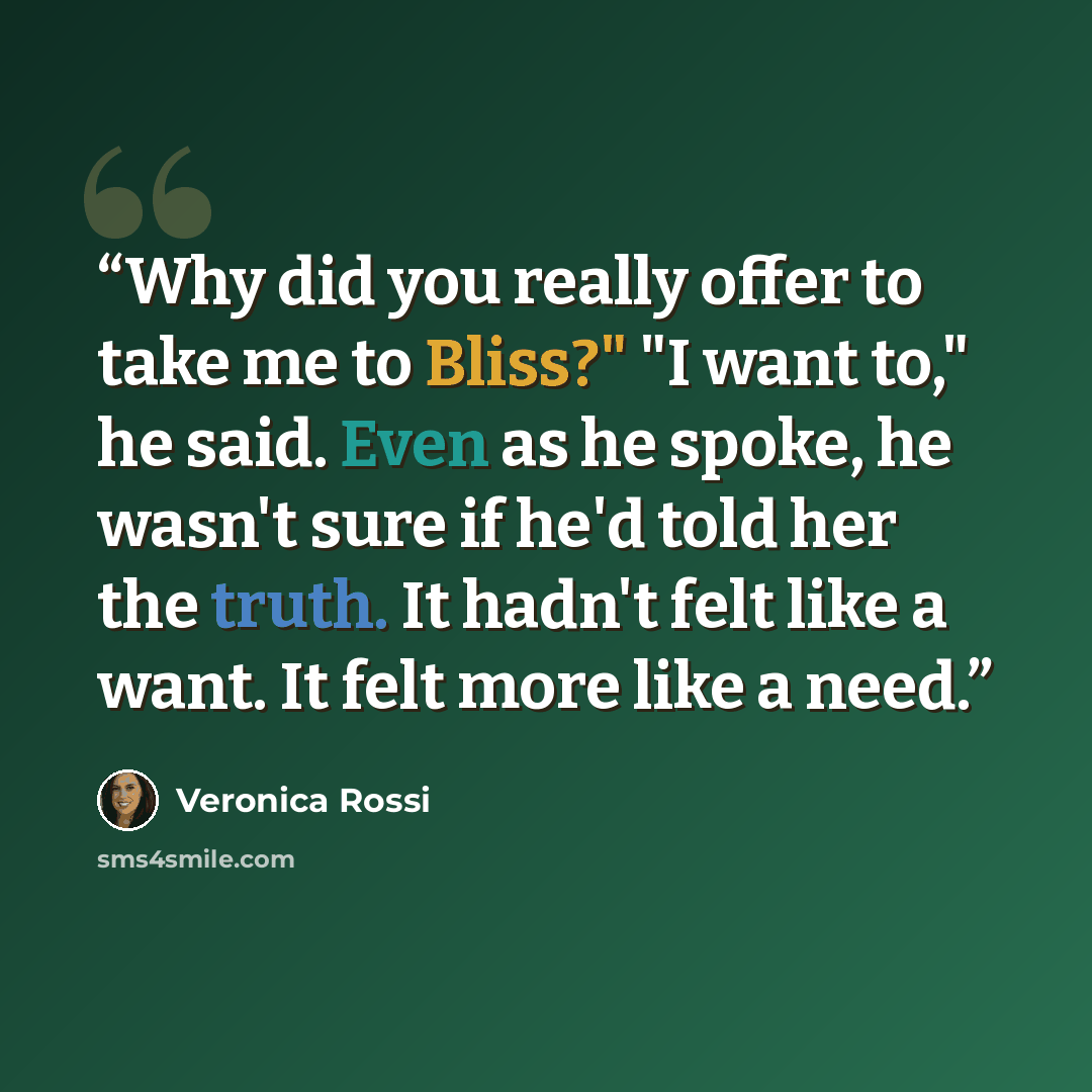 “Why did you really offer to take me to Bliss?" "I want to," he said. Even as he spoke, he wasn't sure if he'd told her the truth. It hadn't felt like a want. It felt more like a need.” quote by Veronica Rossi