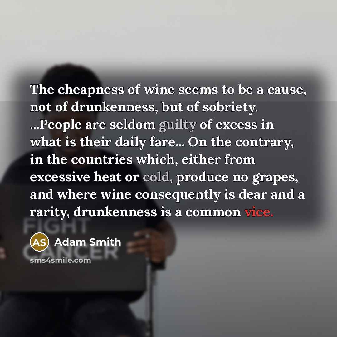 “The cheapness of wine seems to be a cause, not of drunkenness, but of sobriety. ...People are seldom guilty of excess in what is their daily fare... On the contrary, in the countries which, either from excessive heat or cold, produce no grapes, and where wine consequently is dear and a rarity…” quote by Adam Smith