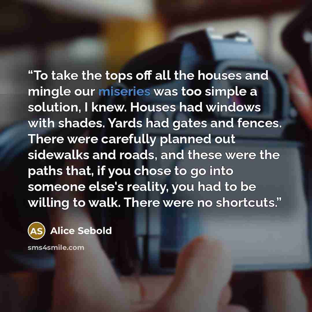 “To take the tops off all the houses and mingle our miseries was too simple a solution, I knew. Houses had windows with shades. Yards had gates and fences. There were carefully planned out sidewalks and roads, and these were the paths that, if you chose to go into someone else's reality, you had to…” quote by Alice Sebold