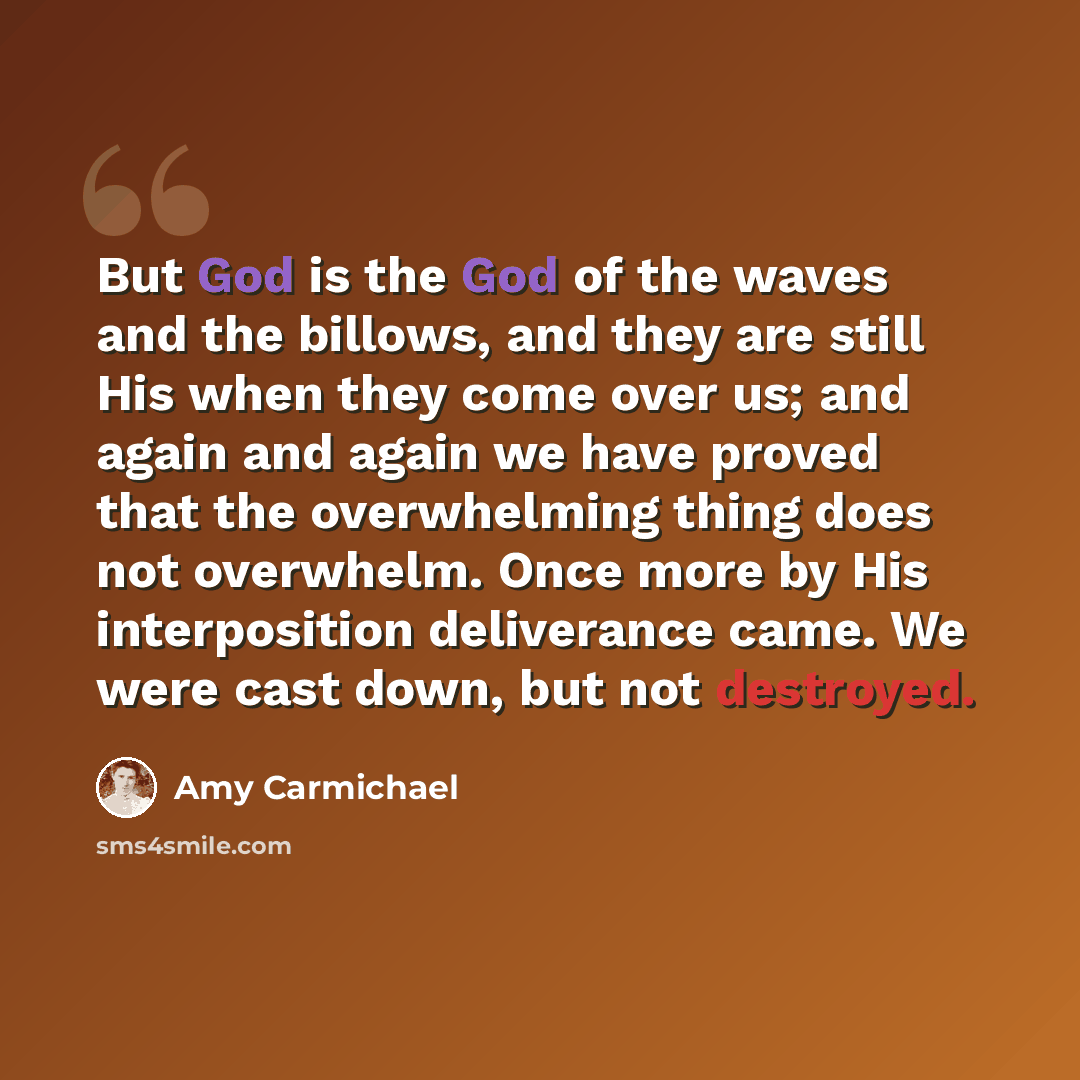 “But God is the God of the waves and the billows, and they are still His when they come over us; and again and again we have proved that the overwhelming thing does not overwhelm. Once more by His interposition deliverance came. We were cast down, but not destroyed.” quote by Amy Carmichael